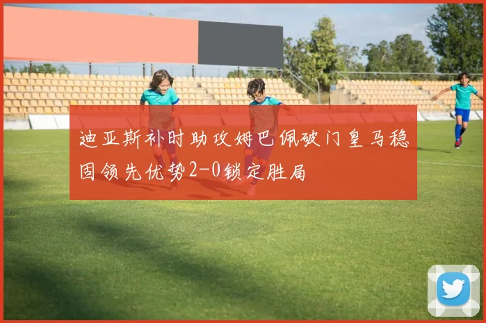 迪亚斯补时助攻姆巴佩破门皇马稳固领先优势2-0锁定胜局