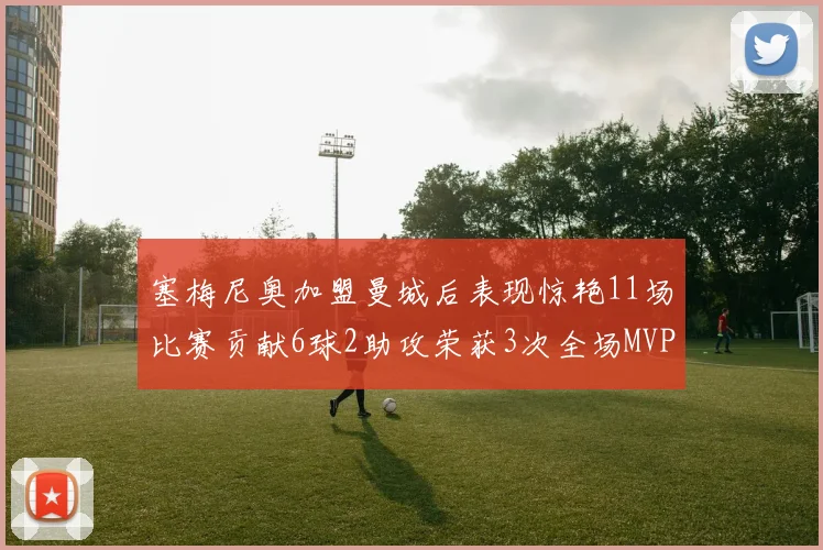 塞梅尼奥加盟曼城后表现惊艳11场比赛贡献6球2助攻荣获3次全场MVP