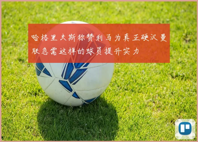哈格里夫斯称赞利马为真正硬汉曼联急需这样的球员提升实力