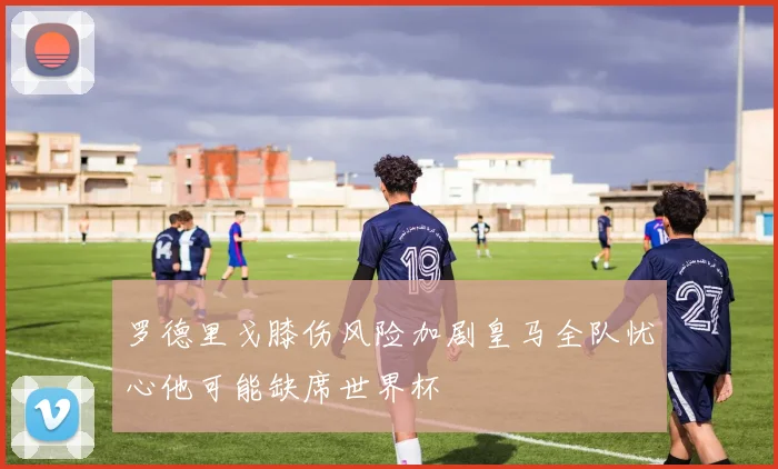 罗德里戈膝伤风险加剧皇马全队忧心他可能缺席世界杯