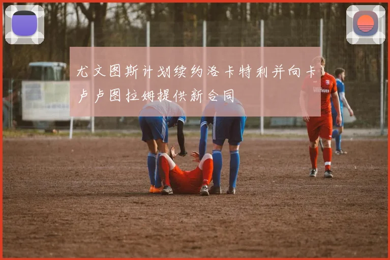尤文图斯计划续约洛卡特利并向卡卢卢图拉姆提供新合同