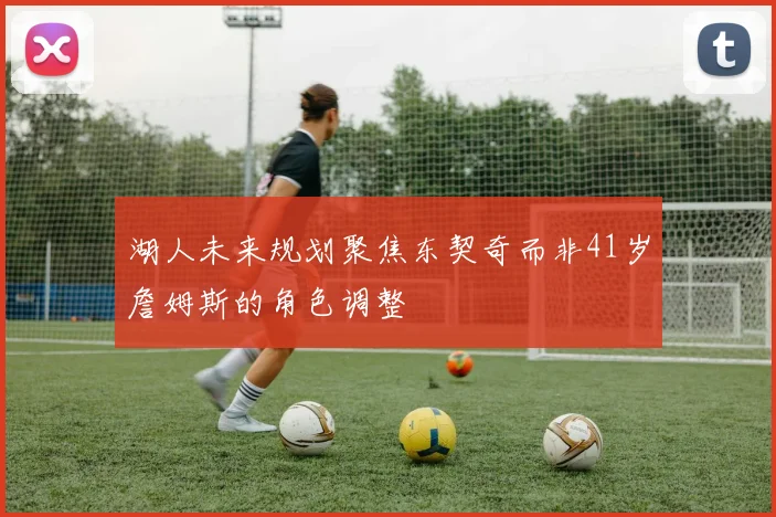 湖人未来规划聚焦东契奇而非41岁詹姆斯的角色调整