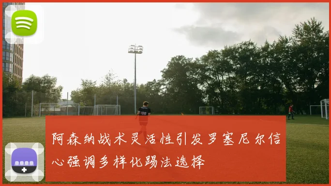 阿森纳战术灵活性引发罗塞尼尔信心强调多样化踢法选择